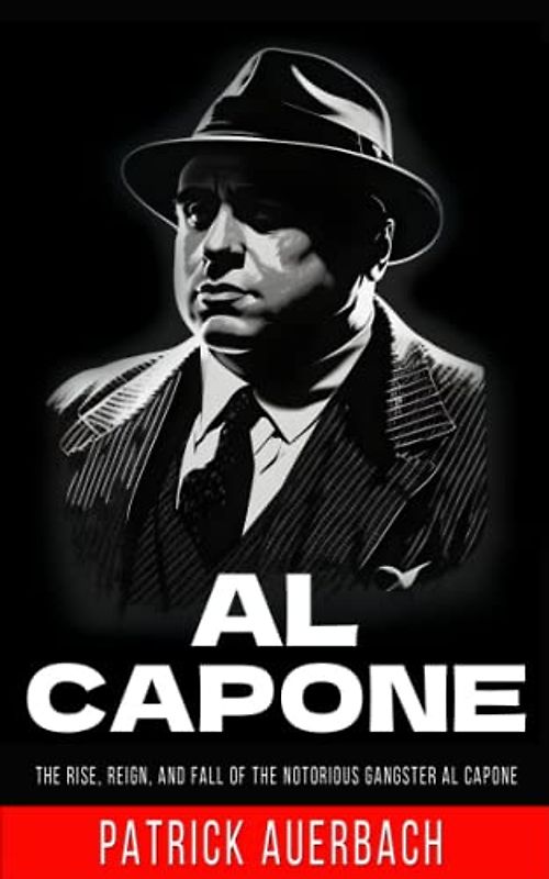 Al Capone: The Rise, Reign, and Fall of the Notorious Gangster Al Capone (Prohibition and Organized Crime) (True Crime, Narcos, and Gangsters)