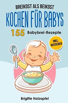 Breikost als Beikost - Kochen für Babys: 155 Babybrei Rezepte für eine gesunde Baby Nahrung. Wie Du mit dem Baby Kochbuch Babybrei selber machen & für das Wohl Deiner Kinder sorgen kannst + Ratgeber