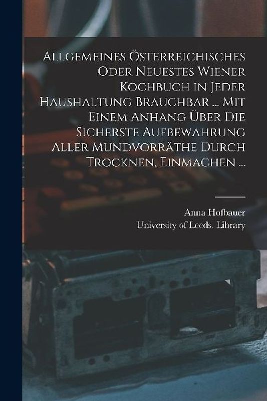 Allgemeines Österreichisches Oder Neuestes Wiener Kochbuch in Jeder Haushaltung Brauchbar ... Mit Einem Anhang Über Die Sicherste Aufbewahrung Aller M
