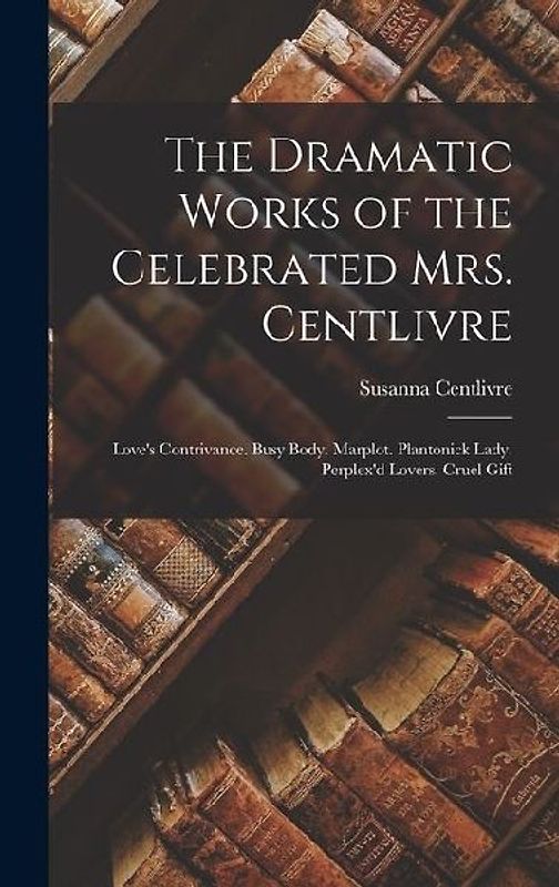 The Dramatic Works of the Celebrated Mrs. Centlivre: Love's Contrivance. Busy Body. Marplot. Plantonick Lady. Perplex'd Lovers. Cruel Gift