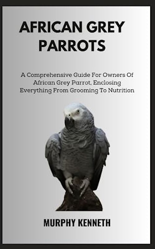 AFRICAN GREY PARROTS: A Comprehensive Guide For Owners Of African Grey Parrot, Enclosing Everything From Grooming To Nutrition