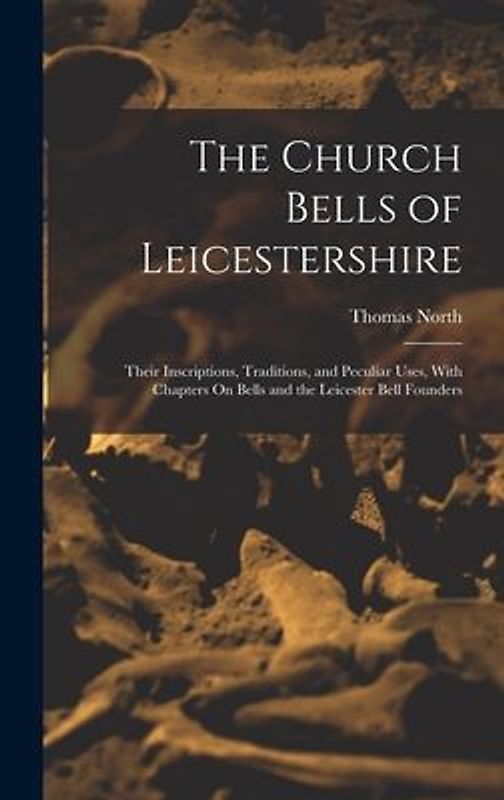 The Church Bells of Leicestershire: Their Inscriptions, Traditions, and Peculiar Uses, With Chapters On Bells and the Leicester Bell Founders