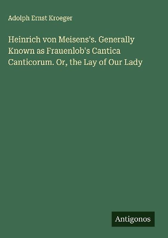 Heinrich von Meisens's. Generally Known as Frauenlob's Cantica Canticorum. Or, the Lay of Our Lady