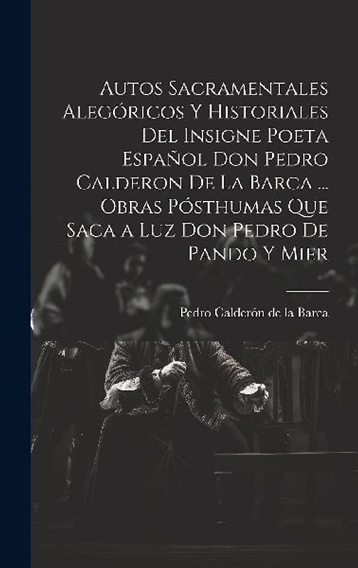 Autos Sacramentales Alegóricos Y Historiales Del Insigne Poeta Español Don Pedro Calderon De La Barca ... Obras Pósthumas Que Saca a Luz Don Pedro De Pando Y Mier