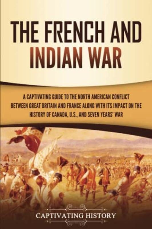 The French and Indian War: A Captivating Guide to the North American Conflict between Great Britain and France along with Its Impact on the History of ... and the Seven Years’ War (Military History)