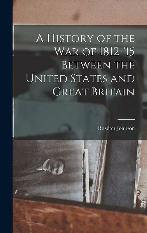 A History of the War of 1812-'15 Between the United States and Great Britain