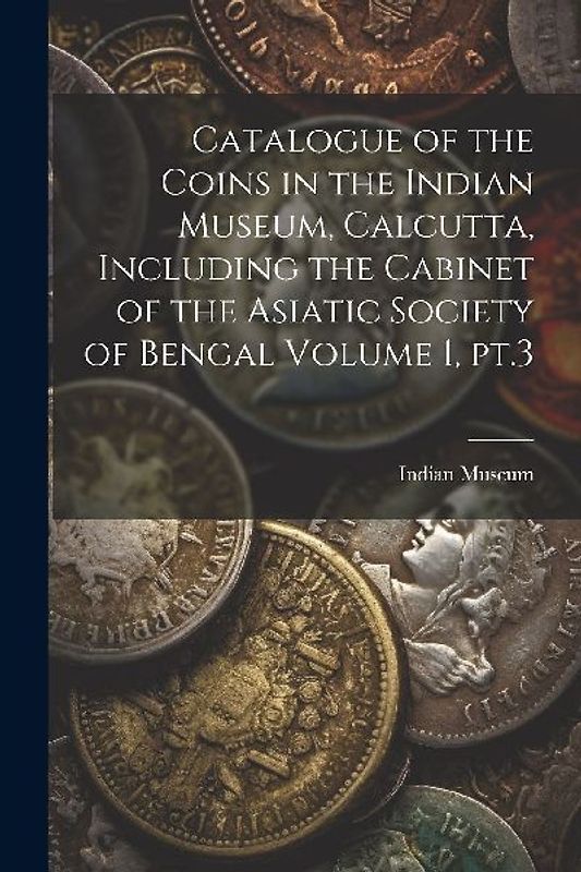 Catalogue of the Coins in the Indian Museum, Calcutta, Including the Cabinet of the Asiatic Society of Bengal Volume 1, pt.3