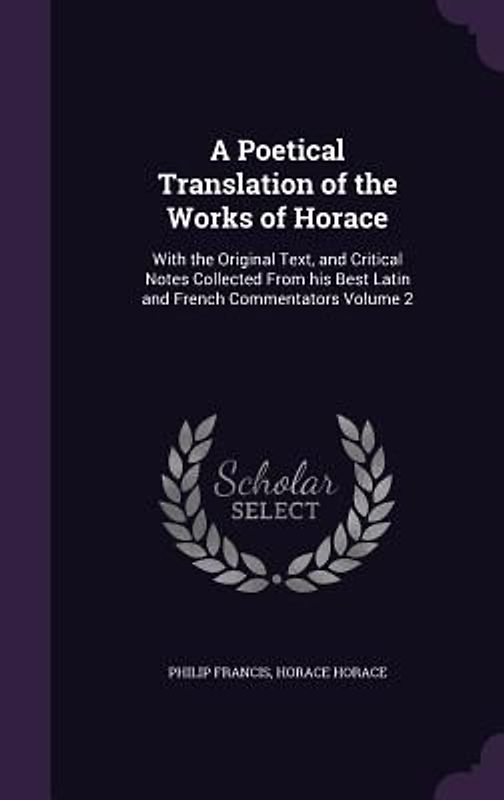A Poetical Translation of the Works of Horace: With the Original Text, and Critical Notes Collected From his Best Latin and French Commentators Volume