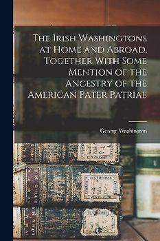 The Irish Washingtons at Home and Abroad, Together With Some Mention of the Ancestry of the American Pater Patriae