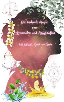 Die heilende Magie von Aromaölen und Naturdüften: Für Körper, Geist und Seele (Naturheilkunde: Heilpflanzen und ihre Anwendungen - die Hausapotheke für den Alltag, Band 5)