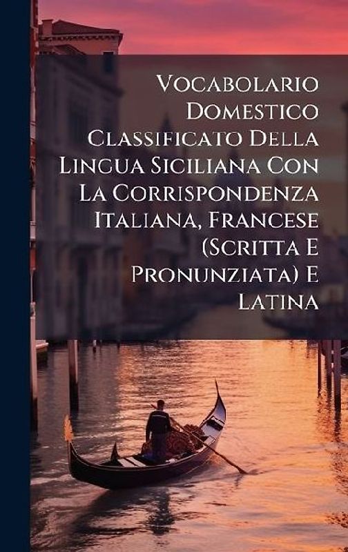 Vocabolario Domestico Classificato Della Lingua Siciliana Con La Corrispondenza Italiana, Francese (Scritta E Pronunziata) E Latina