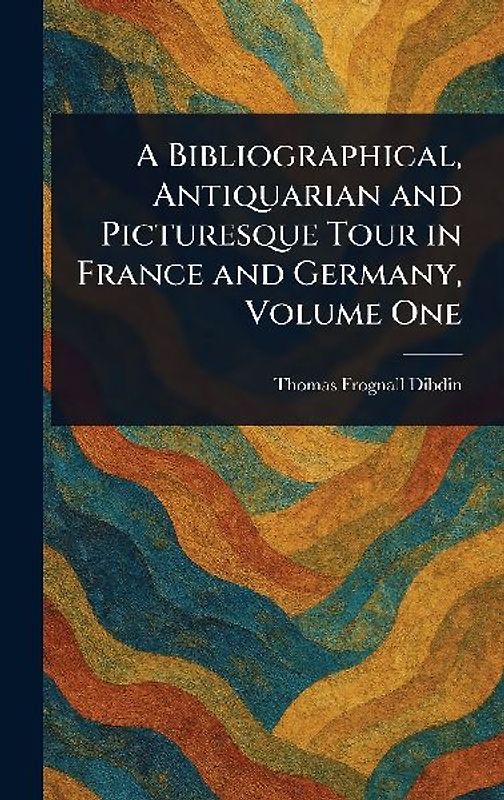 A Bibliographical, Antiquarian and Picturesque Tour in France and Germany, Volume One