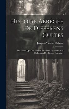 Histoire Abrégée De Différens Cultes: Des Cultes Qui Ont Précédé Et Amené L'idolatrie, Ou L'adoration Des Figures Humaines