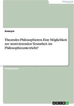 Theatrales Philosophieren. Eine Möglichkeit zur motivierenden Textarbeit im Philosophieunterricht?