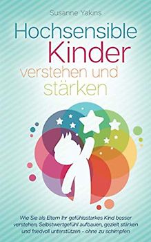 Hochsensible Kinder verstehen und stärken: Wie Sie als Eltern Ihr gefühlsstarkes Kind besser verstehen, Selbstwertgefühl aufbauen, gezielt stärken und friedvoll unterstützen - ohne zu schimpfen