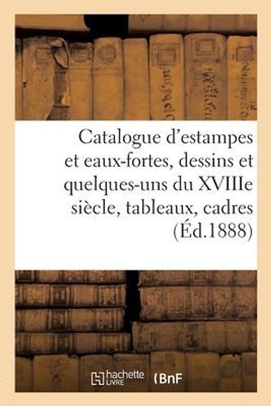 Catalogue d'Estampes Et Eaux-Fortes Modernes, Dessins Modernes Et Quelques-Uns Du Xviiie Siècle