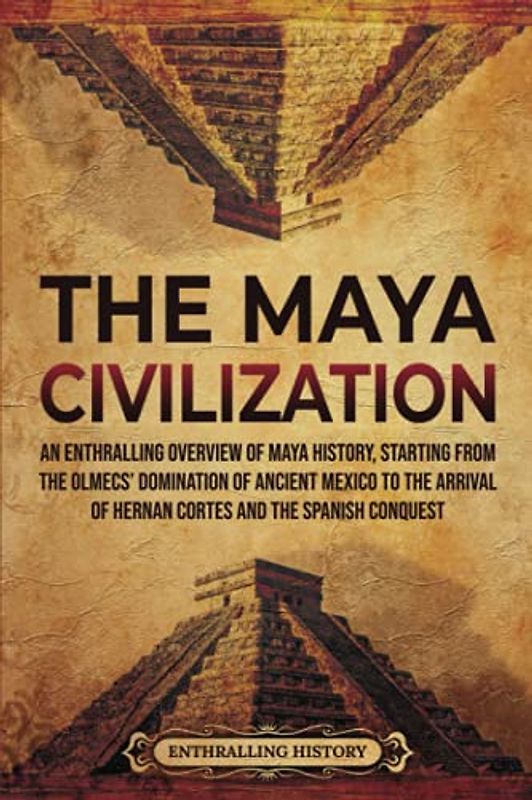The Maya Civilization: An Enthralling Overview of Maya History, Starting From the Olmecs’ Domination of Ancient Mexico to the Arrival of Hernan Cortes and the Spanish Conquest