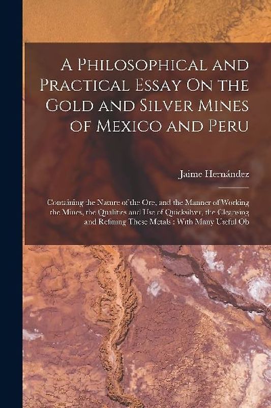 A Philosophical and Practical Essay On the Gold and Silver Mines of Mexico and Peru: Containing the Nature of the Ore, and the Manner of Working the M