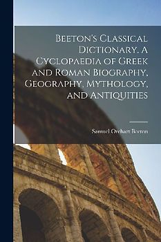 Beeton's Classical Dictionary. A Cyclopaedia of Greek and Roman Biography, Geography, Mythology, and Antiquities