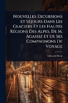 Nouvelles Excursions Et SÃ(c)jours Dans Les Glaciers Et Les Hautes RÃ(c)gions Des Alpes, De M. Agassiz Et De Ses Compagnons De Voyage