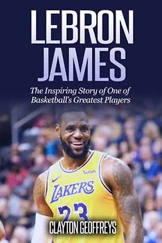 LeBron James: The Inspiring Story of One of Basketball's Greatest Players (Basketball Biography Books)