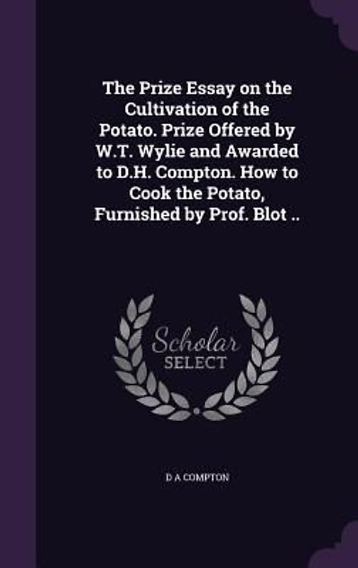 The Prize Essay on the Cultivation of the Potato. Prize Offered by W.T. Wylie and Awarded to D.H. Compton. How to Cook the Potato, Furnished by Prof.