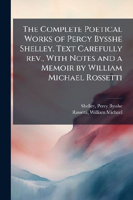 The Complete Poetical Works of Percy Bysshe Shelley. Text Carefully rev., With Notes and a Memoir by William Michael Rossetti