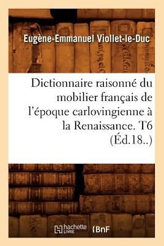Dictionnaire Raisonné Du Mobilier Français de l'Époque Carlovingienne À La Renaissance. T6 (Éd.18..)