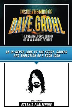 Inside The Mind Of Dave Grohl - The Creative Force Behind Nirvana And Foo Fighter: An In-Depth Look At The Story, Career And Evolution Of A Rock Icon