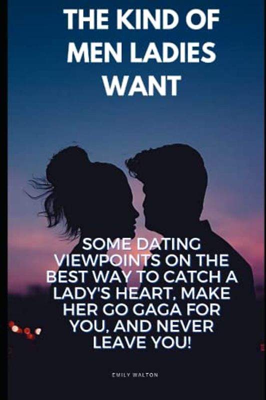 The Kind of Men ladies want: Some Dating Viewpoints On The Best Way To Catch A Lady's Heart, Make Her Go gaga for You, and Never Leave You!