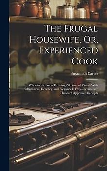 The Frugal Housewife, Or, Experienced Cook: Wherein the Art of Dressing All Sorts of Viands With Cleanliness, Decency, and Elegance Is Explained in Fi