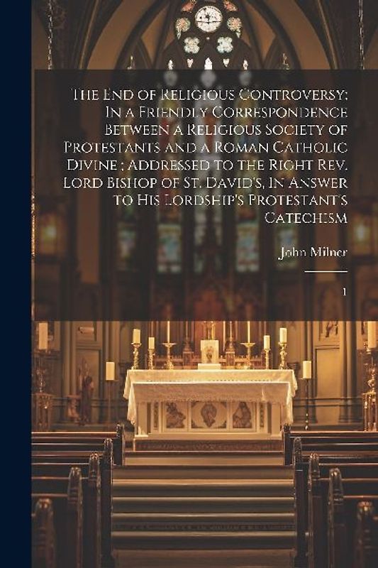 The end of Religious Controversy: In a Friendly Correspondence Between a Religious Society of Protestants and a Roman Catholic Divine; Addressed to th