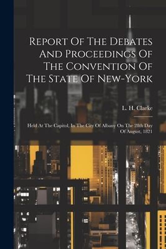 Report Of The Debates And Proceedings Of The Convention Of The State Of New-york: Held At The Capitol, In The City Of Albany On The 28th Day Of August