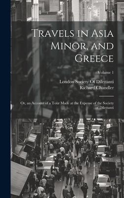 Travels in Asia Minor, and Greece: Or, an Account of a Tour Made at the Expense of the Society of Dilettanti; Volume 1