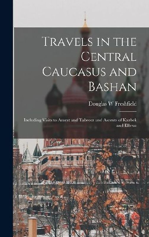 Travels in the Central Caucasus and Bashan; Including Visits to Ararat and Tabreez and Ascents of Kazbek and Elbruz