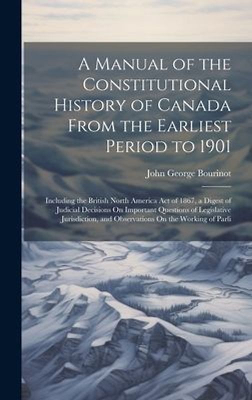 A Manual of the Constitutional History of Canada From the Earliest Period to 1901: Including the British North America Act of 1867, a Digest of Judici