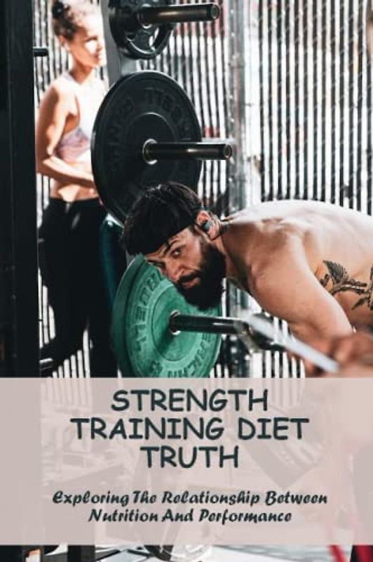 Strength Training Diet Truth: Exploring The Relationship Between Nutrition And Performance