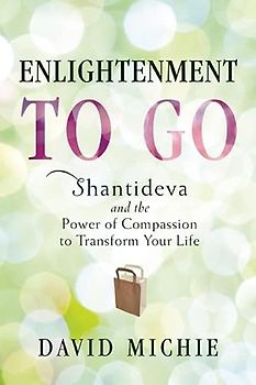 Enlightenment to Go: Shantideva and the Power of Compassion to Transform Your Life