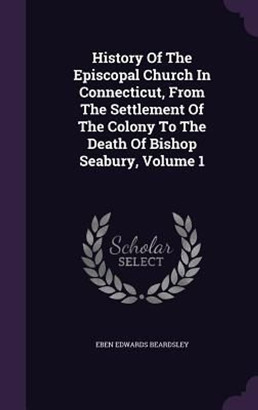 History Of The Episcopal Church In Connecticut, From The Settlement Of The Colony To The Death Of Bishop Seabury, Volume 1