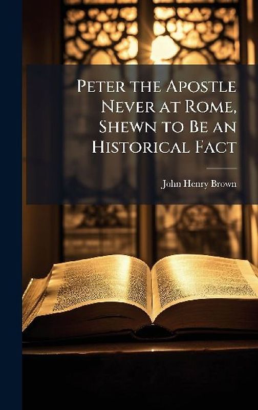 Peter the Apostle Never at Rome, Shewn to Be an Historical Fact