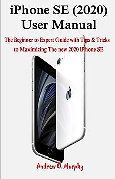iPhone SE (2020) User Manual: The Beginner to Expert Guide with Tips & Tricks to Maximizing The new 2020 iPhone SE