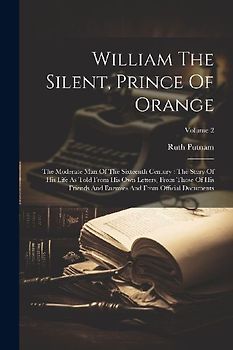 William The Silent, Prince Of Orange: The Moderate Man Of The Sixteenth Century: The Story Of His Life As Told From His Own Letters, From Those Of His