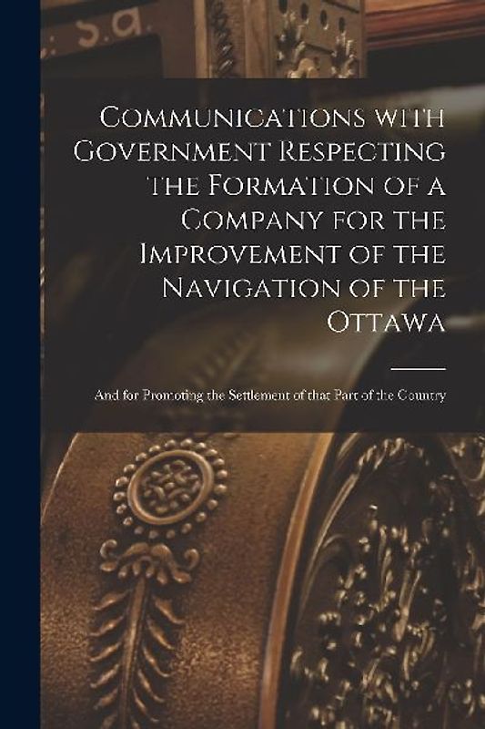 Communications With Government Respecting the Formation of a Company for the Improvement of the Navigation of the Ottawa [microform]: and for Promotin