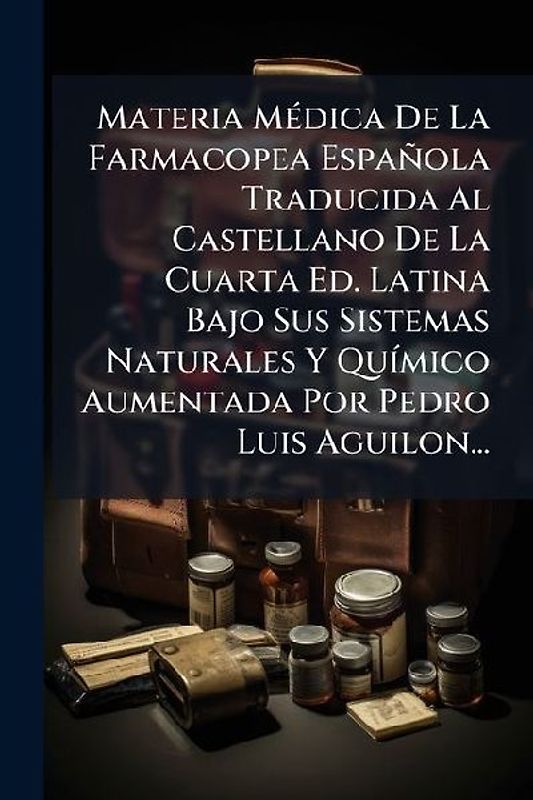 Materia MÃ(c)dica De La Farmacopea Española Traducida Al Castellano De La Cuarta Ed. Latina Bajo Sus Sistemas Naturales Y QuÃ-mico Aumentada Por Pedro Luis Aguilon...
