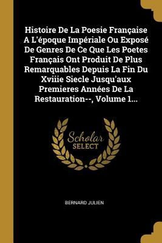 Histoire De La Poesie Française A L'époque Impériale Ou Exposé De Genres De Ce Que Les Poetes Français Ont Produit De Plus Remarquables Depuis La Fin Du Xviiie Siecle Jusqu'aux Premieres Années De La Restauration--, Volume 1...
