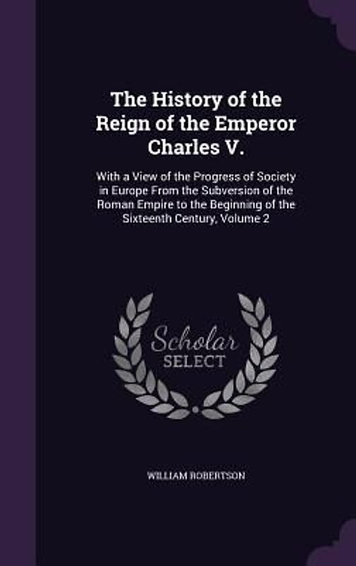 The History of the Reign of the Emperor Charles V.: With a View of the Progress of Society in Europe From the Subversion of the Roman Empire to the Be
