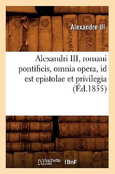 Alexandri III, Romani Pontificis, Omnia Opera, Id Est Epistolae Et Privilegia (Éd.1855)