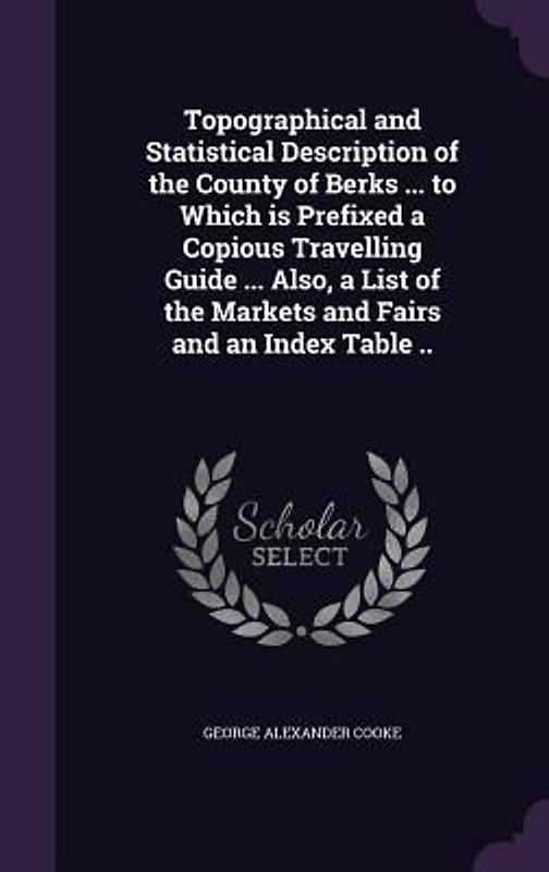 Topographical and Statistical Description of the County of Berks ... to Which is Prefixed a Copious Travelling Guide ... Also, a List of the Markets and Fairs and an Index Table ..