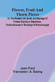 Flower, Fruit, and Thorn Pieces; or, the Wedded Life, Death, and Marriage of Firmian Stanislaus Siebenkaes, Parish Advocate in the Burgh of Kuhschnappel.