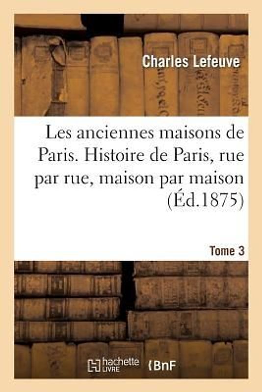 Les Anciennes Maisons de Paris. Histoire de Paris Rue Par Rue, Maison Par Maison. Tome 3 (Éd.1875)